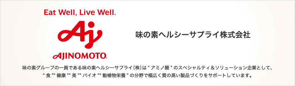 味の素グループの一員である味の素へルシーサプライ（株）は“アミノ酸”のスペシャルティ＆ソリューション企業として、“食”“健康”“美”“バイオ”“動植物栄養”の分野で幅広く質の高い製品づくりをサポートしています。